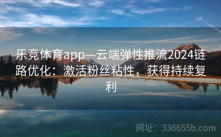 乐竞体育app—云端弹性推流2024链路优化：激活粉丝粘性，获得持续复利