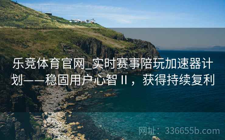 乐竞体育官网_实时赛事陪玩加速器计划——稳固用户心智Ⅱ，获得持续复利
