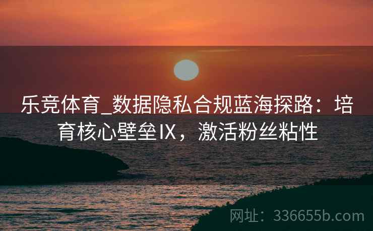 乐竞体育_数据隐私合规蓝海探路：培育核心壁垒Ⅸ，激活粉丝粘性