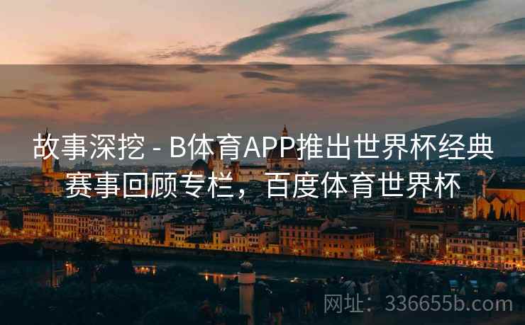故事深挖 - B体育APP推出世界杯经典赛事回顾专栏，百度体育世界杯