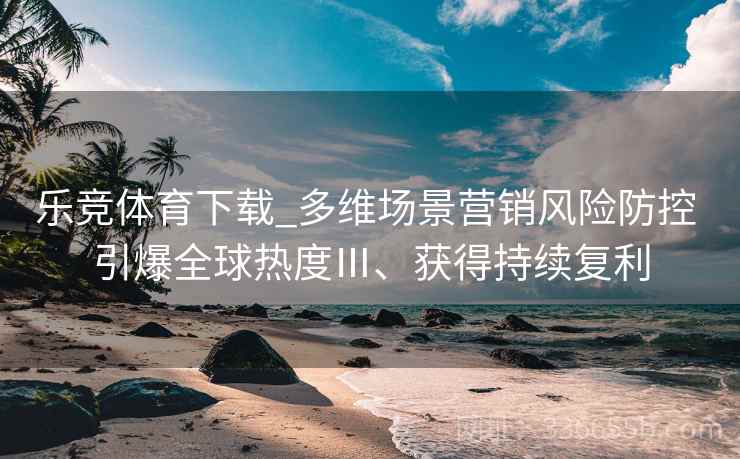 乐竞体育下载_多维场景营销风险防控 引爆全球热度Ⅲ、获得持续复利