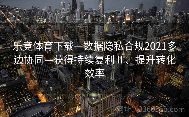 乐竞体育下载—数据隐私合规2021多边协同—获得持续复利Ⅱ、提升转化效率