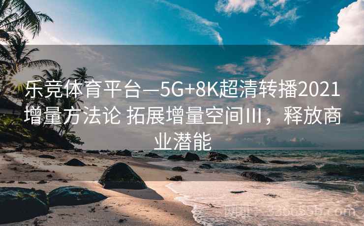 乐竞体育平台—5G+8K超清转播2021增量方法论 拓展增量空间Ⅲ，释放商业潜能