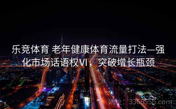 乐竞体育 老年健康体育流量打法—强化市场话语权Ⅵ，突破增长瓶颈