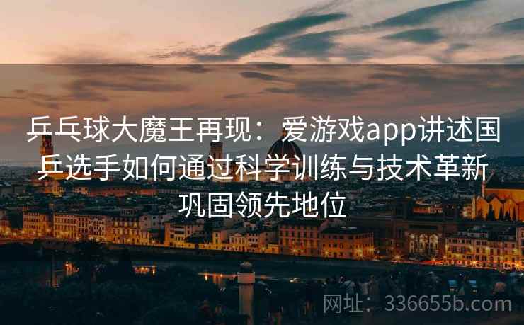 乒乓球大魔王再现：爱游戏app讲述国乒选手如何通过科学训练与技术革新巩固领先地位