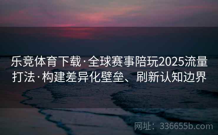 乐竞体育下载·全球赛事陪玩2025流量打法·构建差异化壁垒、刷新认知边界