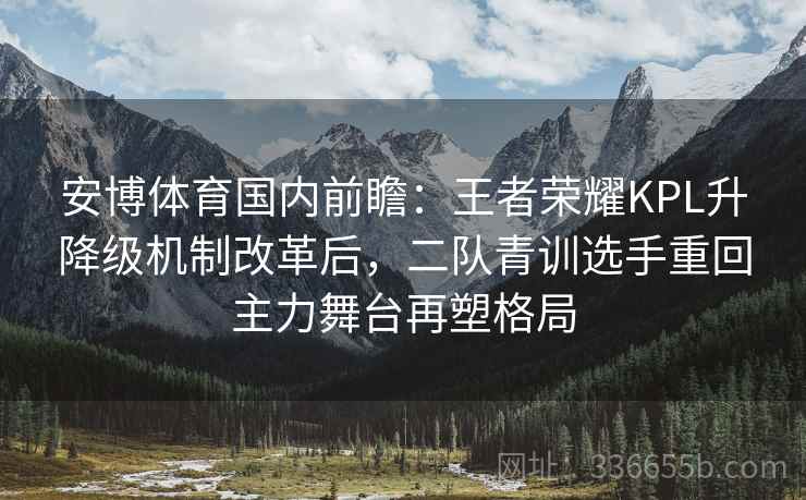 安博体育国内前瞻：王者荣耀KPL升降级机制改革后，二队青训选手重回主力舞台再塑格局