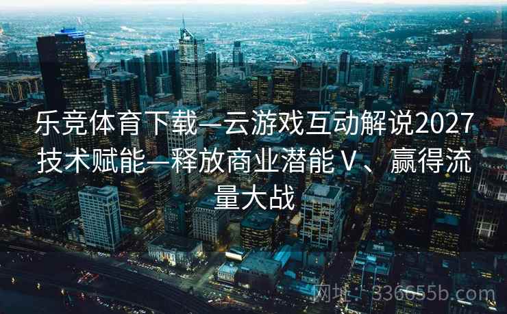 乐竞体育下载—云游戏互动解说2027技术赋能—释放商业潜能Ⅴ、赢得流量大战