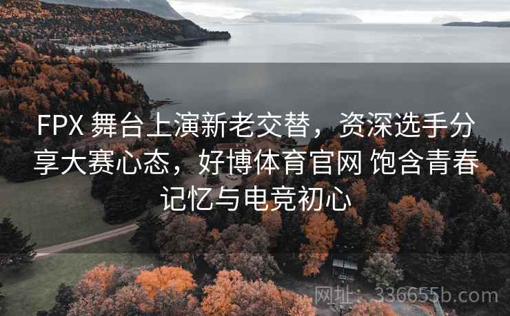 FPX 舞台上演新老交替，资深选手分享大赛心态，好博体育官网 饱含青春记忆与电竞初心
