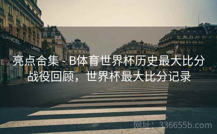 亮点合集 - B体育世界杯历史最大比分战役回顾，世界杯最大比分记录