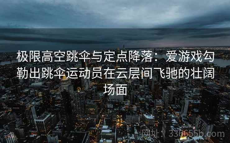 极限高空跳伞与定点降落：爱游戏勾勒出跳伞运动员在云层间飞驰的壮阔场面