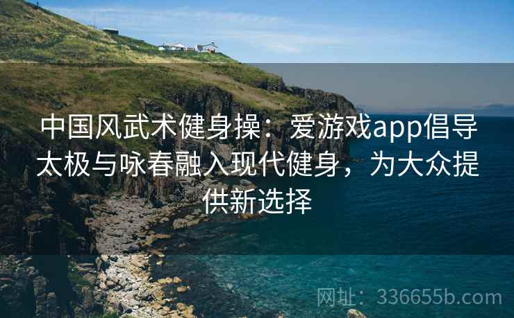 中国风武术健身操：爱游戏app倡导太极与咏春融入现代健身，为大众提供新选择